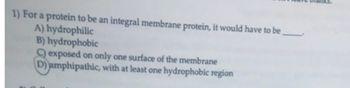 1) For a protein to be an integral membrane protein, it would have to be
A) hydrophilic
B) hydrophobic
exposed on only one surface of the membrane
D) amphipathic, with at least one hydrophobic region