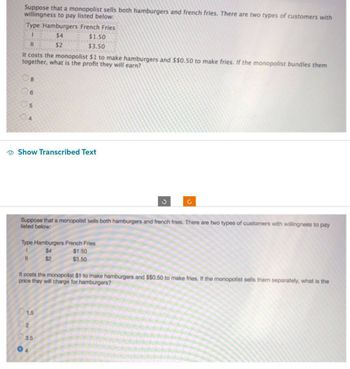 Suppose that a monopolist sells both hamburgers and french fries. There are two types of customers with
willingness to pay listed below:
Type Hamburgers French Fries
1
$4
11
$2
It costs the monopolist $1 to make hamburgers and $$0.50 to make fries. If the monopolist bundles them
together, what is the profit they will earn?
8
5
Show Transcribed Text
11
Type Hamburgers French Fries
$4
$2
$1.50
$3.50
Suppose that a monopolist sells both hamburgers and french fries. There are two types of customers with willingness to pay
listed below:
1.5
02
3.5
04
$1.50
$3.50
3
It costs the monopolist $1 to make hamburgers and $$0.50 to make fries. If the monopolist sells them separately, what is the
price they will charge for hamburgers?
C