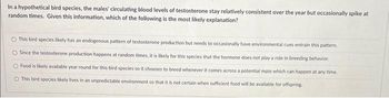 In a hypothetical bird species, the males' circulating blood levels of testosterone stay relatively consistent over the year but occasionally spike at
random times. Given this information, which of the following is the most likely explanation?
This bird species likely has an endogenous pattern of testosterone production but needs to occasionally have environmental cues entrain this pattern.
O Since the testosterone production happens at random times, it is likely for this species that the hormone does not play a role in breeding behavior.
O Food is likely available year round for this bird species so it chooses to breed whenever it comes across a potential mate which can happen at any time.
O This bird species likely lives in an unpredictable environment so that it is not certain when sufficient food will be available for offspring