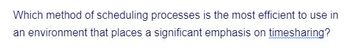 Which method of scheduling processes is the most efficient to use in
an environment that places a significant emphasis on timesharing?