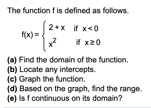 The function f is defined as follows.
2+x if x<0
f(x) =
2
x?
%3D
if x20
(a) Find the domain of the function.
(b) Locate any intercepts.
(c) Graph the function.
(d) Based on the graph, find the range.
(e) Is f continuous on its domain?
