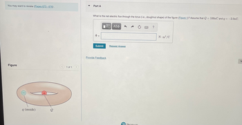 You may want to review (Pages 673-676).
Figure
q (inside)
1 of 1
Part A
What is the net electric flux through the torus (i.e., doughnut shape) of the figure (Figure 1)? Assume that Q = 100nC and q = -2.0nC.
$=
[ΨΕΙ ΑΣΦ
Submit
Provide Feedback
Request Answer
Pearson
99999
N•m²/C
N