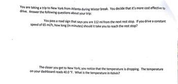 You are taking a trip to New York from Atlanta during Winter break. You decide that it's more cost effective to
drive. Answer the following questions about your trip:
You pass a road sign that says you are 112 mi from the next rest stop. If you drive a constant
speed of 65 mi/h, how long (in minutes) should it take you to reach the rest stop?
The closer you get to New York; you notice that the temperature is dropping. The temperature
on your dashboard reads 40.0 °F. What is the temperature in Kelvin?