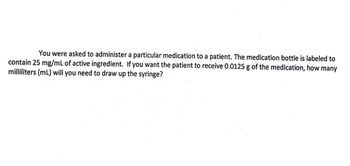 You were asked to administer a particular medication to a patient. The medication bottle is labeled to
contain 25 mg/mL of active ingredient. If you want the patient to receive 0.0125 g of the medication, how many
milliliters (mL) will you need to draw up the syringe?