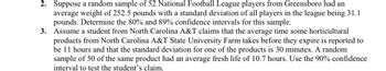 2. Suppose a random sample of 52 National Football League players from Greensboro had an
average weight of 252.5 pounds with a standard deviation of all players in the league being 31.1
pounds. Determine the 80% and 89% confidence intervals for this sample.
3. Assume a student from North Carolina A&T claims that the average time some horticultural
products from North Carolina A&T State University Farm takes before they expire is reported to
be 11 hours and that the standard deviation for one of the products is 30 minutes. A random
sample of 50 of the same product had an average fresh life of 10.7 hours. Use the 90% confidence
interval to test the student's claim.