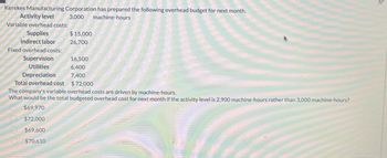 Kerekes Manufacturing Corporation has prepared the following overhead budget for next month.
Activity level
Variable overhead costs:
Supplies
3,000 machine-hours
Indirect labor
Fixed overhead costs:
Supervision
Utilities
Depreciation
Total overhead cost
$15,000
26,700
16,500
6,400
7,400
$72,000
The company's variable overhead costs are driven by machine-hours.
What would be the total budgeted overhead cost for next month if the activity level is 2,900 machine-hours rather than 3,000 machine-hours?
$69,970
$72,000
$69,600
$70,610