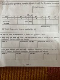 3. Find the equation modeling the population of bees in Hive #3. Use the equation to complete
the table of values. Bee sure to show your work.
Hive #3 Equation:
Hive #3
Week
#1
#2
#3
# 4
#5
#6
27
6.
#8
t =
1
7
Population
of bees
8100 7290
Percent decay:
(a) What is the percent of decay per week for Hive #3?
Tow, use the table of values above to answer the questions below
4. What is the first week that Hive 1 has more bees than Hive 2? What are the different
populations? Bee sure to label your response.
Week #:
Population of Hive #1:
Population of Hive #2:
5. Which is the last week where Hive 1 has a population between the populations of Hive 2 and
Hive 3? What are the different populations? Bee sure to label your response.
Week #:
Hive #1:
Hive #2:
Hive #3:
Page 2
%23
2.
