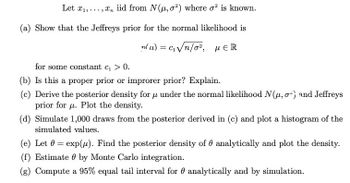 Let x₁,...,x, iid from N(u, o2) where o² is known.
(a) Show that the Jeffreys prior for the normal likelihood is
n(u) = c₁√n/0², MER
for some constant c₁ > 0.
(b) Is this a proper prior or improrer prior? Explain.
(c) Derive the posterior density for u under the normal likelihood N(μ, o) and Jeffreys
prior for u. Plot the density.
(d) Simulate 1,000 draws from the posterior derived in (c) and plot a histogram of the
simulated values.
(e) Let 0 = exp(u). Find the posterior density of analytically and plot the density.
(f) Estimate by Monte Carlo integration.
(g) Compute a 95% equal tail interval for analytically and by simulation.