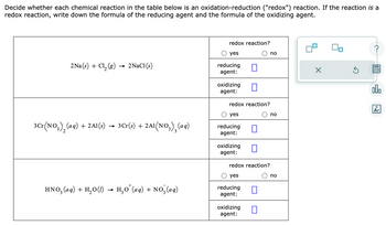 Decide whether each chemical reaction in the table below is an oxidation-reduction ("redox") reaction. If the reaction is a
redox reaction, write down the formula of the reducing agent and the formula of the oxidizing agent.
2Na(s) + Cl₂ (g)
3 Cr(NO3)₂ (aq)
+ 2Al(s)
-
2NaCl (s)
3Cr(s) + 2A1(NO3)₂(aq)
HNO₂ (aq) + H₂O(1) → H₂O¹(aq) + NO₂ (aq)
redox reaction?
O yes
reducing
agent:
oxidizing
agent:
redox reaction?
O yes
reducing
agent:
oxidizing
agent:
redox reaction?
O yes
reducing
agent:
oxidizing
agent:
no
O no
O no
olo
Ar