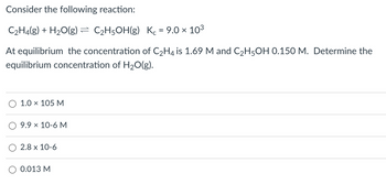 Consider the following reaction:
C₂H4(g) + H₂O(g) = C₂H5OH(g) Kc = 9.0 × 10³
At equilibrium the concentration of C₂H4 is 1.69 M and C₂H5OH 0.150 M. Determine the
equilibrium concentration of H₂O(g).
1.0 × 105 M
9.9 × 10-6 M
2.8 x 10-6
0.013 M