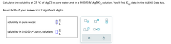 Calculate the solubility at 25 °C of AgCl in pure water and in a 0.0050M AgNO3 solution. You'll find K data in the ALEKS Data tab.
Round both of your answers to 2 significant digits.
solubility in pure water:
solubility in 0.0050 M AgNO3 solution:
Ď
g
L
g
x10
X
OXO
00