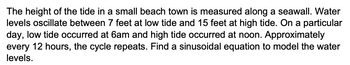 The height of the tide in a small beach town is measured along a seawall. Water
levels oscillate between 7 feet at low tide and 15 feet at high tide. On a particular
day, low tide occurred at 6am and high tide occurred at noon. Approximately
every 12 hours, the cycle repeats. Find a sinusoidal equation to model the water
levels.