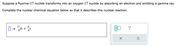 Suppose a fluorine-17 nuclide transforms into an oxygen-17 nuclide by absorbing an electron and emitting a gamma ray.
Complete the nuclear chemical equation below so that it describes this nuclear reaction.
17
- 0 + v
Y