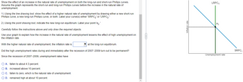 Show the effect of an increase in the natural rate of unemployment on both the long-run and short-run Phillips curves.
Assume the graph represents the short-run and long-run Phillips curves before the increase in the natural rate of
unemployment.
1.) Using the line drawing tool, show the effect of a higher natural rate of unemployment by drawing either a new short-run
Phillips curve, a new long-run Phillips curve, or both. Label your curve(s) either 'SRPC₂' or 'LRPC2.'
2.) Using the point drawing tool, indicate the new long-run equilibrium. Label your point 'e
Carefully follow the instructions above and only draw the required objects.
Use your graph to explain how the increase in the natural rate of unemployment lessens the effect of high unemployment on
the inflation rate.
With the higher natural rate of unemployment, the inflation rate is
at the long-run equilibrium.
Did the high unemployment rates during and immediately after the recession of 2007-2009 turn out to be permanent?
Since the recession of 2007-2009, unemployment rates have
O A. fallen to about 4.3 percent.
O B. increased above 10 percent.
O C. fallen to zero, which is the natural rate of unemployment.
O D. remained high at about 10 percent.
Inflation rate
LRPC₁
e₁
Unemployment rate
SRPC₁
1