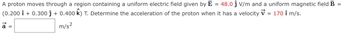 =
A proton moves through a region containing a uniform electric field given by E 48.0 ĵ V/m and a uniform magnetic field B
(0.200 î + 0.300 ĵ + 0.400 K) T. Determine the acceleration of the proton when it has a velocity ✓ = 170 î m/s.
↑
m/s²
=