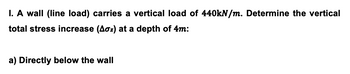 I. A wall (line load) carries a vertical load of 440kN/m. Determine the vertical
total stress increase (Aoz) at a depth of 4m:
a) Directly below the wall