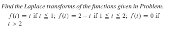 Find the Laplace transforms of the functions given in Problem:
f(t) = t if t < 1; f(t) = 2-t if 1 t 2; f(t) = 0 if
t> 2

