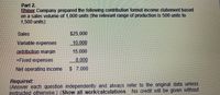 Part 2.
Bhiner Company prepared the following contribution format income statement based
on a sales volume of 1,000 units (the relevant range of production is 500 units to
1,500 units).
Sales
$25,000
Variable expenses
10.000
ontribution margin
15,000
+Fixed expenses
8.000
Net operating income
$ 7.000
Required:
(Answer each question independently and always refer to the original data unless
instructed otherwise.) (Show all work/calculations. No credit will be given without
