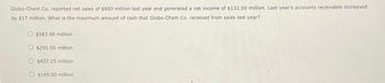 Globo-Chem Co. reported net sales of $600 million last year and generated a net income of $132.00 million. Last year's accounts receivable increased
by $17 million. What is the maximum amount of cash that Globo-Chem Co. received from sales last year?
$583.00 million
O$291.50 million
$437.25 million
O $149.00 million