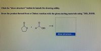 Click the "draw structure" button to launch the drawing utility.
Draw the product formed from a Claisen reaction with the given starting materials using OEt, EtOH.
H
OEt
draw structure...
