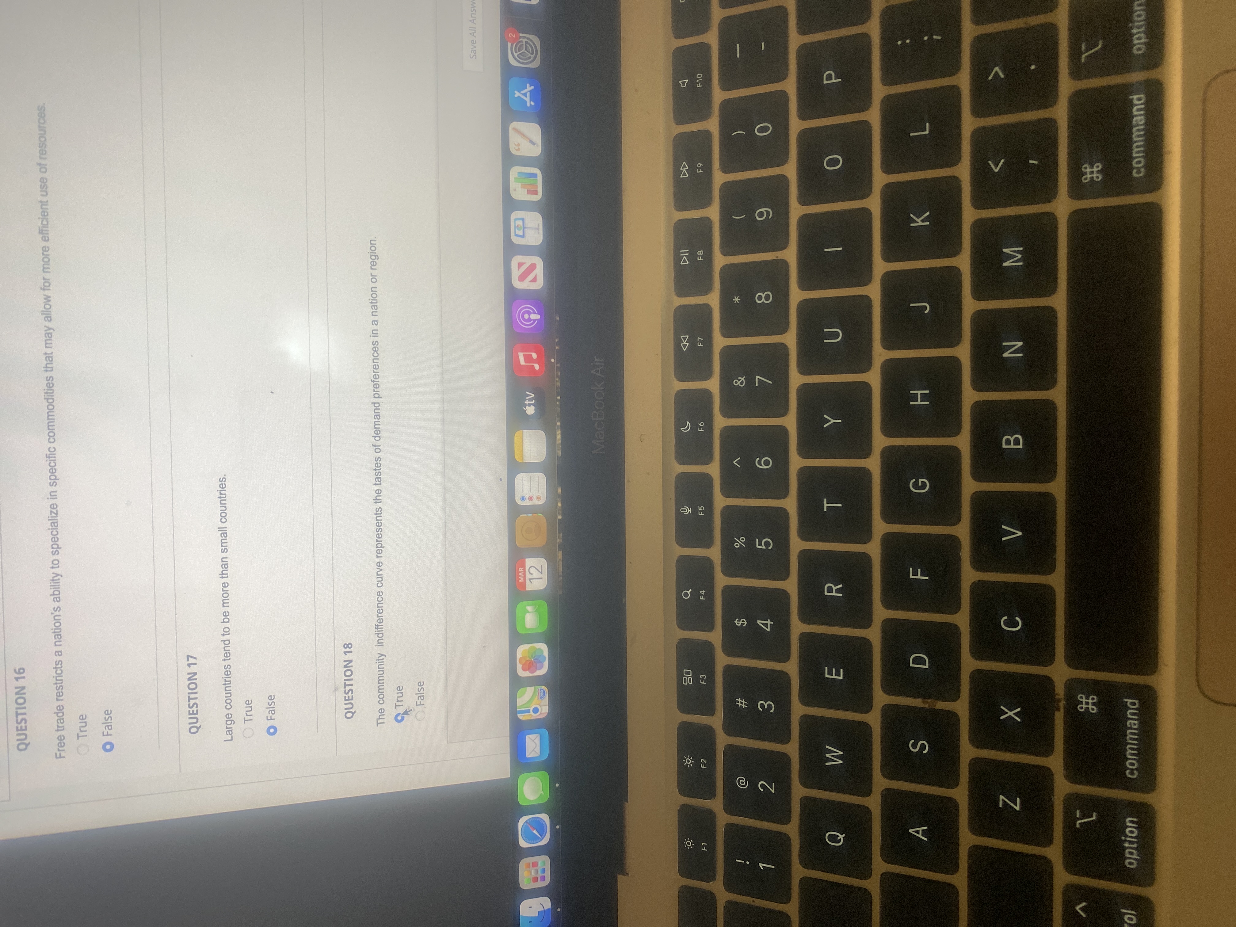 公。
< CO
R
2C
QUESTION 16
Free trade restricts a nation's ability to specialize in specific commodities that may allow for more efficient use of resources.
O True
O False
QUESTION 17
Large countries tend to be more than small countries.
O True
O False
QUESTION 18
The community indifference curve represents the tastes of demand preferences in a nation or region.
True
O.False
Save All Answe
MAR
12
tv
082
MacBook Air
08
DD
F 7
F1
F2
F3
F4
F5
F6
F8
F10
i
%23
2$
2.
3.
4.
5.
96.
8.
6
P.
A
K
G.
L.
B.
N
10.
option
command
command
option
