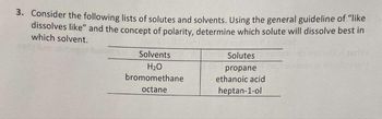 3. Consider the following lists of solutes and solvents. Using the general guideline of "like
dissolves like" and the concept of polarity, determine which solute will dissolve best in
which solvent.
Solvents
H₂O
bromomethane
octane
Solutes
propane
ethanoic acid
heptan-1-ol