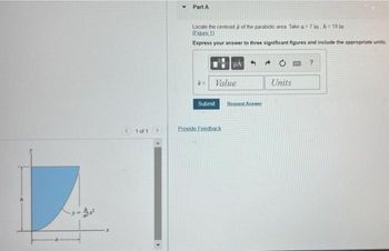 1 of 1.
▸
Part A
Locate the centroid of the parabolic area. Take a = 7 in, h=19 in
(Figure 1)
Express your answer to three significant figures and include the appropriate units.
Value
Submit
A 4
Provide Feedback
Bequest Answer
→
Units