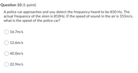 Question 10 (1 point)
A police car approaches and you detect the frequency heard to be 850 Hz. The
actual frequency of the siren is 810HZ. If the speed of sound in the air is 355m/s,
what is the speed of the police car?
16.7m/s
12.6m/s
40.0m/s
22.9m/s
