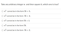 Take any arbitrary integer n and then square it, which one is true?
O n? cannot be in the form 7k + 5.
n2 cannot be in the form 7k + 4.
O n? cannot be in the form 7k + 1.
O n? cannot be in the form 7k.
O n? cannot be in the form 7k + 2.
