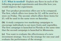 2.17. What is needed? Explain any flaws in each of the
following proposed experiments and describe how you
would improve the experiment.
(a) Two product promotion offers are to be compared.
The first, which offers two items for $2, will be used in a
store on Friday. The second, which offers three items for
$3, will be used in the same store on Saturday.
(b) A study compares two marketing campaigns to
encourage individuals to eat more fruits and vegetables.
The first campaign is launched in Florida at the same time
that the second campaign is launched in Minnesota.
(c) You want to evaluate the effectiveness of a new
investment strategy. You try the strategy for one year and
evaluate the performance of the strategy.
