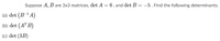 **Problem Statement:**

Suppose \( A, B \) are \( 3 \times 3 \) matrices, \(\det A = 6\), and \(\det B = -5\). Find the following determinants:

(a): \(\det \left( B^{-1} A \right)\)

(b): \(\det \left( A^T B \right)\)

(c): \(\det (3B)\)