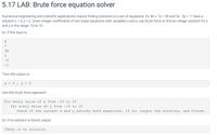 5.17 LAB: Brute force equation solver
Numerous engineering and scientific applications require finding solutions to a set of equations. Ex: 8x + 7y = 38 and 3x - 5y = -1 have a
solution x = 3, y = 2. Given integer coefficients of two linear equations with variables x and y, use brute force to find an integer solution for x
and y in the range -10 to 10.
%D
Ex: If the input is:
8.
7
38
3
-5
-1
Then the output is:
Use this brute force approach:
For every value of x from -10 to 10
For every value of y from -10 to 10
Check if the current x and y satisfy both equations. If so, output the solution, and finish.
Ex: If no solution is found, output:
There is no solution
