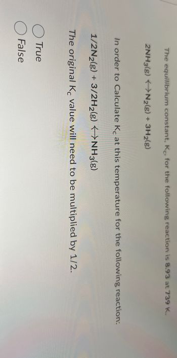 The equilibrium constant, K, for the following reaction is 8.93 at 739 K.
2NH3(g) N2(g) + 3H2(g)
In order to Calculate Kc at this temperature for the following reaction:
1/2N2(g) + 3/2H2(g) NH3(g)
The original Kc value will need to be multiplied by 1/2.
True
False