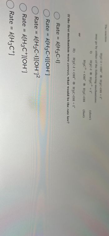 The reaction
H3C-1 OHH3C-OH+r
may go by either of the following mechanisms:
I)
H3C-1
H3C++r
(slow)
H3C++ OH ® H3C-OH
(fast)
or
II)
H3C-1+ OHH3C-OH+I*
If the first mechanism were correct, what would be the rate law?
Rate = K[H3C-1]
Rate =
K[H3C-1][OH]
Rate = k[H3C-1][OH-]2
Rate =
K[H3C][OH]
Rate = K[H3C+]