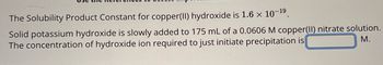 The Solubility Product Constant for copper(II) hydroxide is 1.6 × 10-19.
Solid potassium hydroxide is slowly added to 175 mL of a 0.0606 M copper(II) nitrate solution.
The concentration of hydroxide ion required to just initiate precipitation is
M.