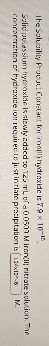 The Solubility Product Constant for iron(II) hydroxide is 7.9 × 10-15.
Solid potassium hydroxide is slowly added to 125 mL of a 0.0509 M iron(II) nitrate solution. The
concentration of hydroxide ion required to just initiate precipitation is 1.24x10^-6
M.