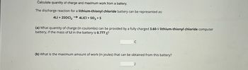 Calculate quantity of charge and maximum work from a battery.
The discharge reaction for a lithium-thionyl chloride battery can be represented as:
4Li+2SOCI2 → 4LICI + SO2 + S
(a) What quantity of charge (in coulombs) can be provided by a fully charged 3.60-V lithium-thionyl chloride computer
battery, if the mass of Li in the battery is 0.777 g?
C
(b) What is the maximum amount of work (in joules) that can be obtained from this battery?