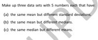 Make up three data sets with 5 numbers each that have:
(a) the same mean but different standard deviations.
(b) the same mean but different medians.
(c) the same median but different means.
