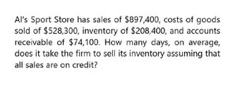 Al's Sport Store has sales of $897,400, costs of goods
sold of $528,300, inventory of $208,400, and accounts
receivable of $74,100. How many days, on average,
does it take the firm to sell its inventory assuming that
all sales are on credit?