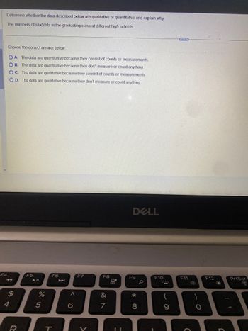 Determine whether the data described below are qualitative or quantitative and explain why.
The numbers of students in the graduating class at different high schools
F4
Choose the correct answer below.
O A. The data are quantitative because they consist of counts or measurements.
OB. The data are quantitative because they don't measure or count anything.
OC. The data are qualitative because they consist of counts or measurements.
OD. The data are qualitative because they don't measure or count anything.
KA
$
4
R
F5
%
5
F6
T
A
6
F7
V
F8
&
7
11
DELL
F9
* 00
8
F10
13
9
F11
O
F12
PrtScr
3