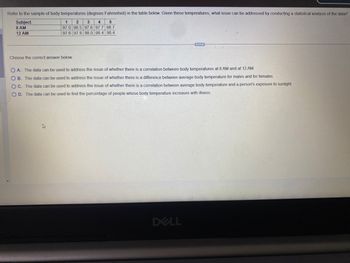 Refer to the sample of body temperatures (degrees Fahrenheit) in the table below. Given these temperatures, what issue can be addressed by conducting a statistical analysis of the data?
Subject
2 3 4 5
1
97.0 98.5 97.6 97.7 98.7
8 AM
12 AM
97.6 97.8 98.0 98.4 98.4
Choose the correct answer below.
OA. The data can be used to address the issue of whether there is a correlation between body temperatures at 8 AM and at 12 AM.
OB. The data can be used to address the issue of whether there is a difference between average body temperature for males and for females.
OC. The data can be used to address the issue of whether there is a correlation between average body temperature and a person's exposure to sunlight.
OD. The data can be used to find the percentage of people whose body temperature increases with illness.
DELL