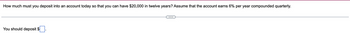 How much must you deposit into an account today so that you can have $20,000 in twelve years? Assume that the account earns 6% per year compounded quarterly.
You should deposit $