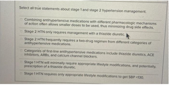 Select all true statements about stage 1 and stage 2 hypertension management.
Combining antihypertensive medications with different pharmacologic mechanisms
of action often allows smaller doses to be used, thus minimizing drug side effects.
Stage 2 HTN only requires management with a thiazide diuretic.
Stage 2 HTN frequently requires a two-drug regimen from different categories of
antihypertensive medications.
Categories of first-line antihypertensive medications include thiazide diuretics, ACE
inhibitors, ARBS, and calcium channel blockers.
Stage 1 HTN will minimally require appropriate lifestyle modifications, and potentially.
prescription of a thiazide diuretic.
Stage 1 HTN requires only appropriate lifestyle modifications to get SBP <130.