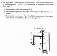 3. The figure shows a frame supported by pins at A and D and carries a triangular load
of maximum intensity 720 N/m. A clockwise couple of magnitude M acts on the
frame at pin D.
(a) Calculate the reaction components at pin A.
(b) Calculate the magnitude of the couple M necessary to keep the frame in equi-
librium.
(c) Calculate the internal forces F and V and the bending moment Mj acting on
cross section J located 0.30 m above the bottom point E.
-0.5 m
0.3 m A
0.4 m
0.9
E
720N
