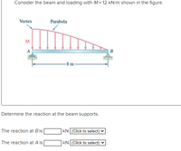 Consider the beam and loading with \( M = 12 \, \text{kN/m} \) shown in the figure.

The diagram illustrates a simply supported beam \( AB \) with a span of \( 8 \, \text{m} \). The beam is subject to a parabolic distributed load. The load intensity starts at point \( A \) (the vertex) and increases towards point \( B \).

- **Vertex**: The starting point of the load at support \( A \).
- **Parabola**: The shape indicating how the load intensity increases across the beam.

**Determine the reaction at the beam supports:**

The reaction at \( B \) is \(\_\_\_\_\_\) kN. [Click to select]

The reaction at \( A \) is \(\_\_\_\_\_\) kN. [Click to select]