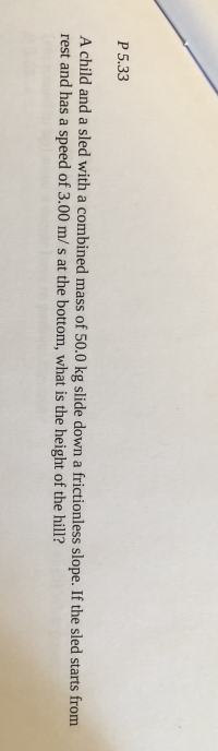 ### Example Physics Problem: Kinetic and Potential Energy

**Problem P.5.33**

A child and a sled with a combined mass of 50.0 kg slide down a frictionless slope. If the sled starts from rest and has a speed of 3.00 m/s at the bottom, what is the height of the hill?

---

**Explanation:**

Given data:
- Combined mass (m) = 50.0 kg
- Final speed (v) = 3.00 m/s
- Initial speed (u) = 0 m/s (starts from rest)
- Acceleration due to gravity (g) = 9.8 m/s² (standard value)

To find: Height of the hill (h)

### Solution:

Using the principle of conservation of energy, the potential energy lost by the sled-child system as it descends the hill is converted to kinetic energy. 

At the top of the hill (initial position):
- Kinetic Energy (KE_initial) = 0 (because the speed is 0)
- Potential Energy (PE_initial) = mgh

At the bottom of the hill (final position):
- Kinetic Energy (KE_final) = 0.5 * m * v²
- Potential Energy (PE_final) = 0 (since the height is 0)

According to the conservation of energy:
\[ PE_{\text{initial}} = KE_{\text{final}} \]

So,
\[ mgh = \frac{1}{2} mv^2 \]

Simplifying,
\[ gh = \frac{1}{2} v^2 \]

Therefore, solving for h:
\[ h = \frac{v^2}{2g} \]

Substituting the known values:
\[ h = \frac{(3.00 \, \text{m/s})^2}{2 \times 9.8 \, \text{m/s}^2} \]
\[ h = \frac{9.00 \, \text{m}^2/\text{s}^2}{19.6 \, \text{m/s}^2} \]
\[ h = 0.459 \, \text{m} \]

So, the height of the hill is approximately 0.459 meters.

This example demonstrates the application of the conservation of energy principle in physics to determine the height of a hill based on the mass and final velocity of