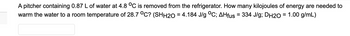 A pitcher containing 0.87 L of water at 4.8 °C is removed from the refrigerator. How many kilojoules of energy are needed to
warm the water to a room temperature of 28.7 °C? (SHH2O = 4.184 J/g °C; AHfus = 334 J/g; DH2O = 1.00 g/mL)