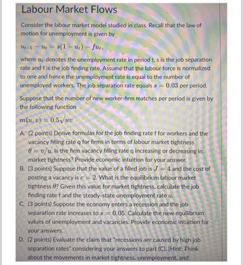 Labour Market Flows
Consider the labour market model studied in class. Recall that the law of
motion for unemployment is given by
Ut+1 − Ut = s(1 — ut) - fut,
-
where ut denotes the unemployment rate in period t, s is the job separation
rate and f is the job finding rate. Assume that the labour force is normalized
to one and hence the unemployment rate is equal to the number of
unemployed workers. The job separation rate equals s = 0.03 per period.
Suppose that the number of new worker-firm matches per period is given by
the following function
m(u, v) = 0.5√//uv
A. (2 points) Derive formulas for the job finding rate f for workers and the
vacancy filling rate q for firms in terms of labour market tightness
0 = v/u. Is the firm vacancy filling rate q increasing or decreasing in
market tightness? Provide economic intuition for your answer.
B. (3 points) Suppose that the value of a filled job is J = 4 and the cost of
posting a vacancy is c = 2. What is the equilibrium labour market
tightness ? Given this value for market tightness, calculate the job
finding rate f and the steady-state unemployment rate u.
C. (3 points) Suppose the economy enters a recession and the job
separation rate increases to s = 0.05. Calculate the new equilibrium
values of unemployment and vacancies. Provide economic intuition for
your answers.
D. (2 points) Evaluate the claim that "recessions are caused by high job
separation rates" considering your answers to part (C). [Hint: Think
about the movements in market tightness, unemployment, and