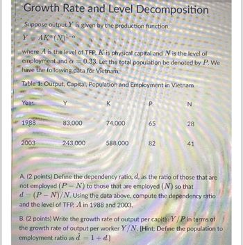 Growth Rate and Level Decomposition
Suppose output Y is given by the production function,
Y = AKº (N) ¹ -a
where A is the level of TFP, K is physical capital and N is the level of
employment and a = 0.33. Let the total population be denoted by P. We
have the following data for Vietnam,
Table 1: Output, Capital, Population and Employment in Vietnam
Year
1988
2003
83,000
243,000
K
74,000
588,000
P
65
82
N
28
41
A. (2 points) Define the dependency ratio, d, as the ratio of those that are
not employed (PN) to those that are employed (N) so that
d = (P-N)/N. Using the data above, compute the dependency ratio
and the level of TFP, A in 1988 and 2003.
B. (2 points) Write the growth rate of output per capita, Y/P in terms of
the growth rate of output per worker Y/N. [Hint: Define the population to
employment ratio as â = 1 + d.]