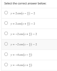 Select the correct answer below:
O y = 2 cos (x - ) – 2
4
O y = 2 cos (x + ) – 2
X
4
O y = -2 cos (x + 4) – 2
O y = -2 cos(x – ) – 2
4
у %3D —4 сos (х — —)
O y = -4 cos (x + 4)
